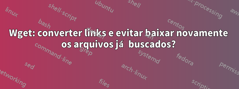 Wget: converter links e evitar baixar novamente os arquivos já buscados?