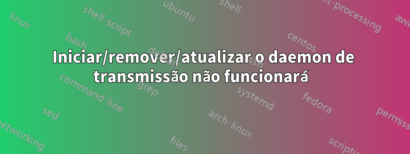 Iniciar/remover/atualizar o daemon de transmissão não funcionará