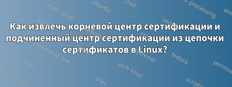 Как извлечь корневой центр сертификации и подчиненный центр сертификации из цепочки сертификатов в Linux?