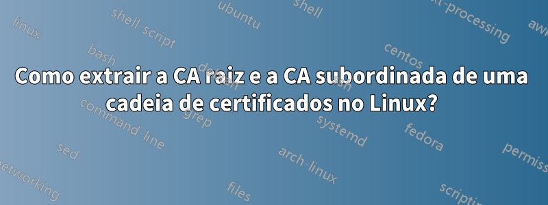 Como extrair a CA raiz e a CA subordinada de uma cadeia de certificados no Linux?