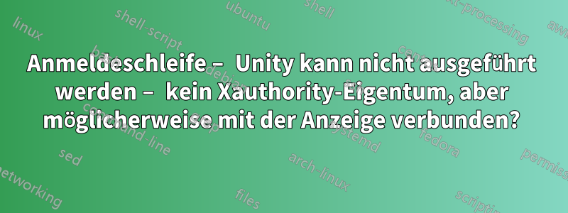 Anmeldeschleife – Unity kann nicht ausgeführt werden – kein Xauthority-Eigentum, aber möglicherweise mit der Anzeige verbunden?