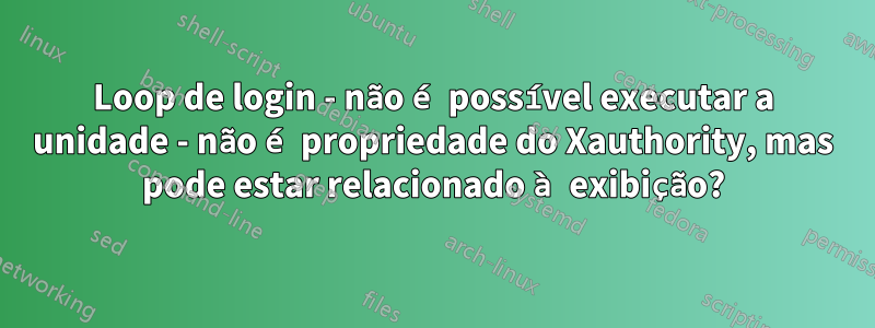 Loop de login - não é possível executar a unidade - não é propriedade do Xauthority, mas pode estar relacionado à exibição?