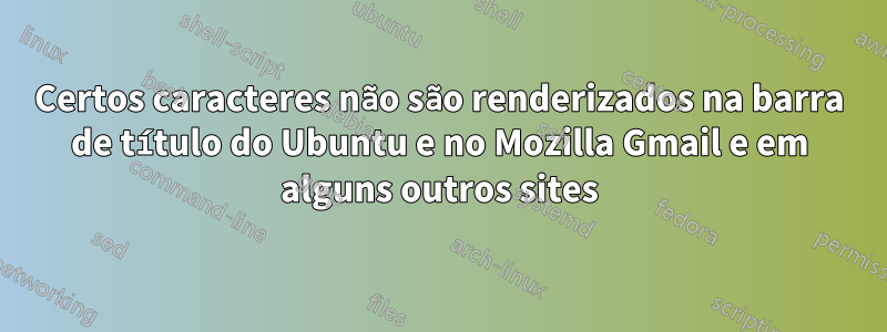 Certos caracteres não são renderizados na barra de título do Ubuntu e no Mozilla Gmail e em alguns outros sites