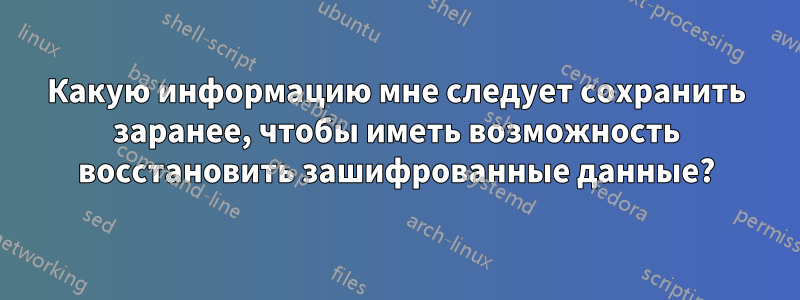 Какую информацию мне следует сохранить заранее, чтобы иметь возможность восстановить зашифрованные данные?