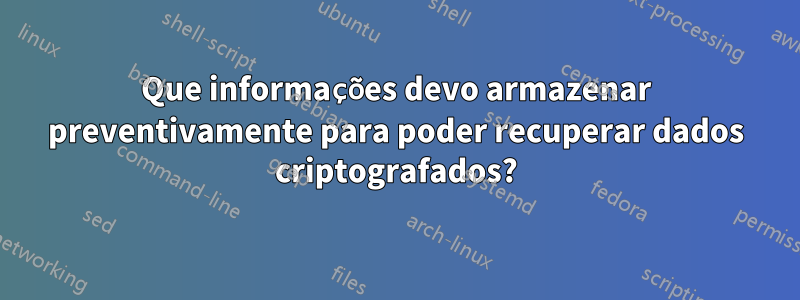 Que informações devo armazenar preventivamente para poder recuperar dados criptografados?