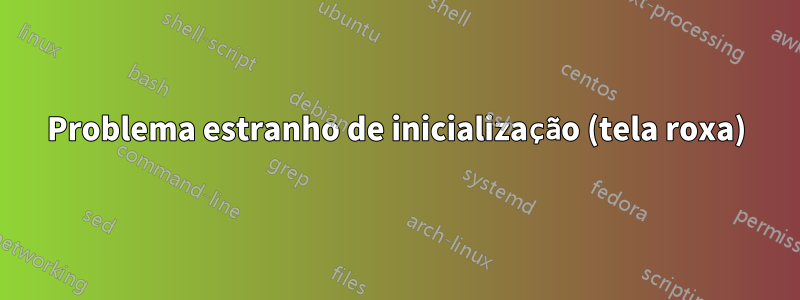 Problema estranho de inicialização (tela roxa)