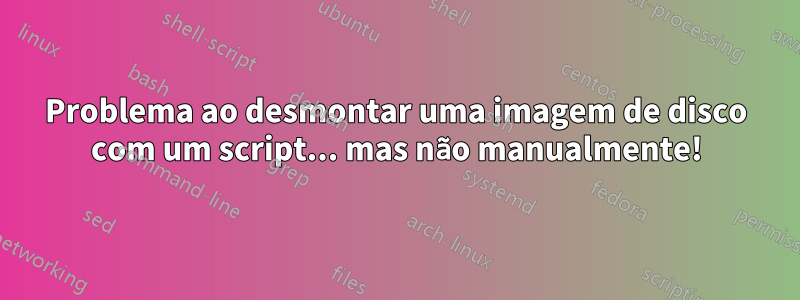 Problema ao desmontar uma imagem de disco com um script... mas não manualmente!