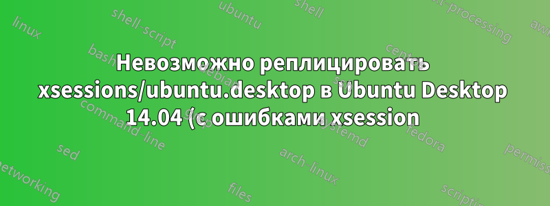 Невозможно реплицировать xsessions/ubuntu.desktop в Ubuntu Desktop 14.04 (с ошибками xsession)
