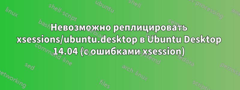 Невозможно реплицировать xsessions/ubuntu.desktop в Ubuntu Desktop 14.04 (с ошибками xsession)