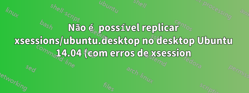 Não é possível replicar xsessions/ubuntu.desktop no desktop Ubuntu 14.04 (com erros de xsession)