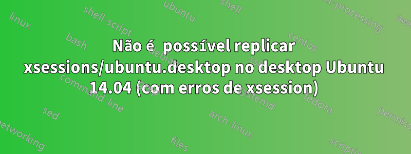 Não é possível replicar xsessions/ubuntu.desktop no desktop Ubuntu 14.04 (com erros de xsession)