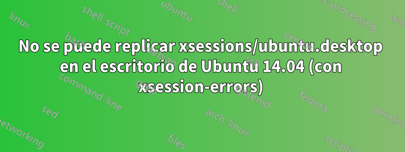 No se puede replicar xsessions/ubuntu.desktop en el escritorio de Ubuntu 14.04 (con xsession-errors)