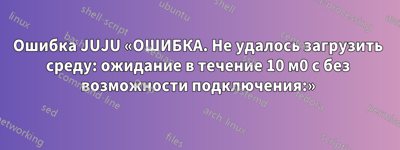 Ошибка JUJU «ОШИБКА. Не удалось загрузить среду: ожидание в течение 10 м0 с без возможности подключения:»