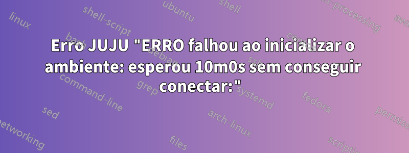 Erro JUJU "ERRO falhou ao inicializar o ambiente: esperou 10m0s sem conseguir conectar:"