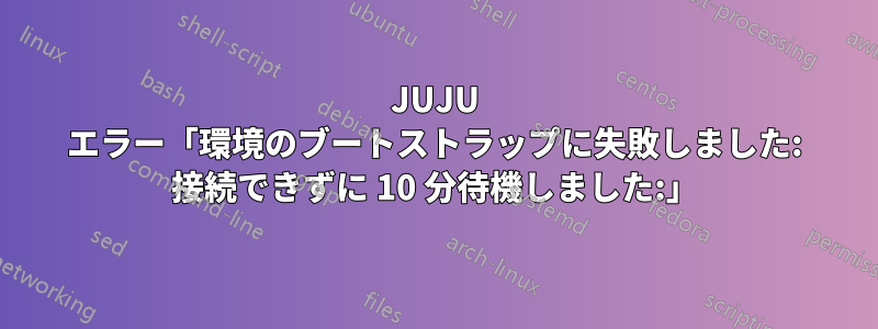 JUJU エラー「環境のブートストラップに失敗しました: 接続できずに 10 分待機しました:」