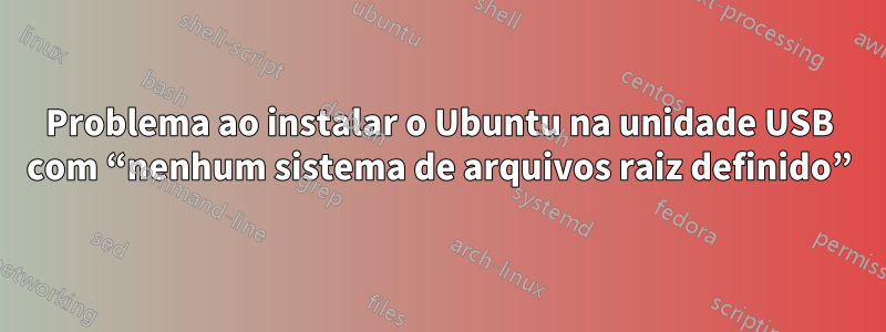 Problema ao instalar o Ubuntu na unidade USB com “nenhum sistema de arquivos raiz definido”