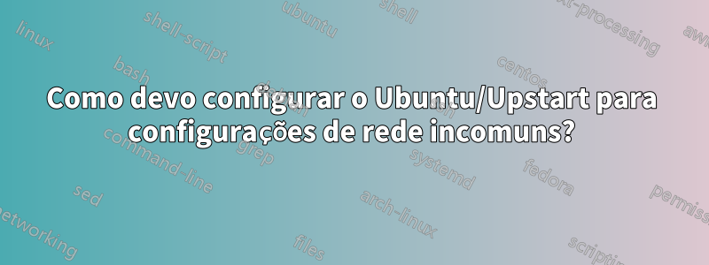 Como devo configurar o Ubuntu/Upstart para configurações de rede incomuns?