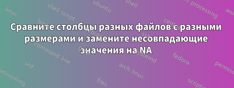 Сравните столбцы разных файлов с разными размерами и замените несовпадающие значения на NA