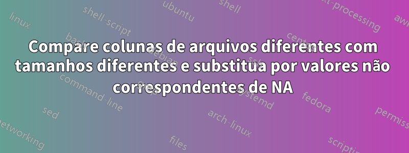 Compare colunas de arquivos diferentes com tamanhos diferentes e substitua por valores não correspondentes de NA