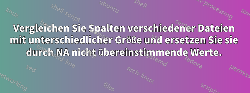 Vergleichen Sie Spalten verschiedener Dateien mit unterschiedlicher Größe und ersetzen Sie sie durch NA nicht übereinstimmende Werte.