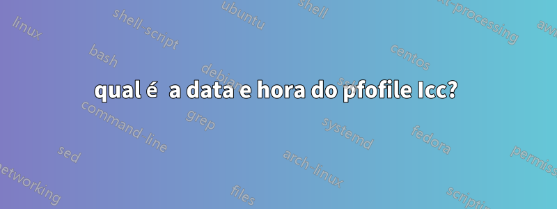 qual é a data e hora do pfofile Icc?