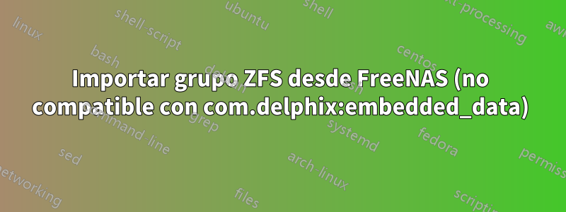 Importar grupo ZFS desde FreeNAS (no compatible con com.delphix:embedded_data)