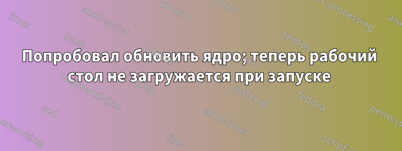 Попробовал обновить ядро; теперь рабочий стол не загружается при запуске