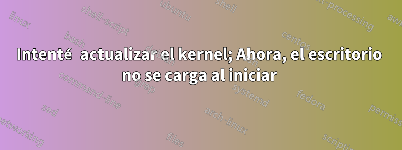 Intenté actualizar el kernel; Ahora, el escritorio no se carga al iniciar