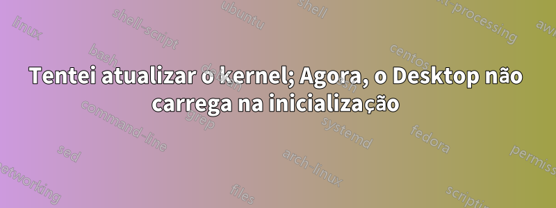 Tentei atualizar o kernel; Agora, o Desktop não carrega na inicialização