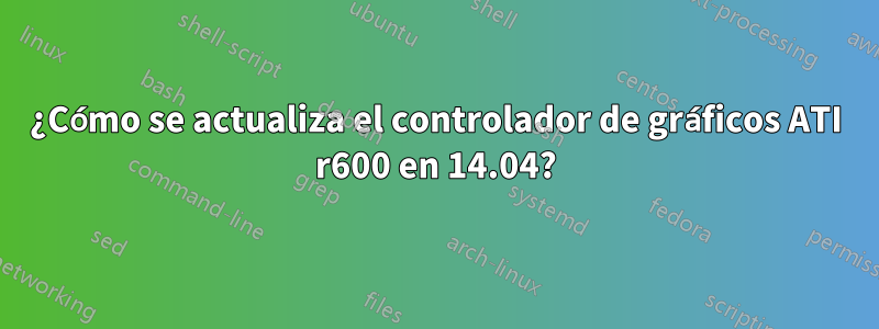 ¿Cómo se actualiza el controlador de gráficos ATI r600 en 14.04?