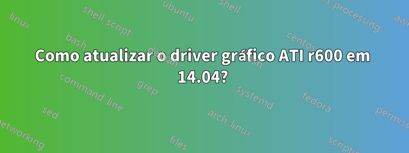 Como atualizar o driver gráfico ATI r600 em 14.04?