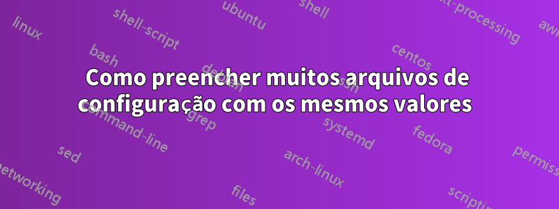 Como preencher muitos arquivos de configuração com os mesmos valores 