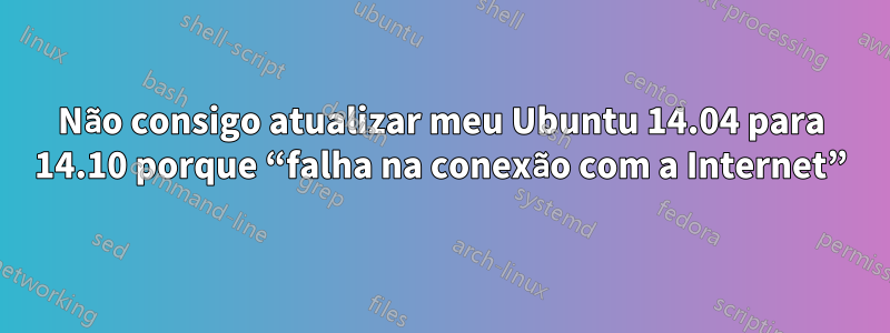 Não consigo atualizar meu Ubuntu 14.04 para 14.10 porque “falha na conexão com a Internet”