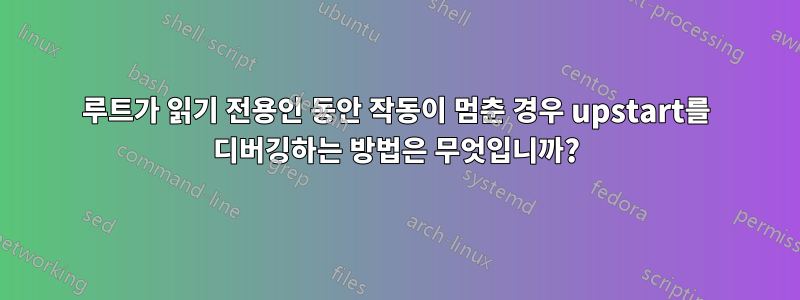 루트가 읽기 전용인 동안 작동이 멈춘 경우 upstart를 디버깅하는 방법은 무엇입니까?