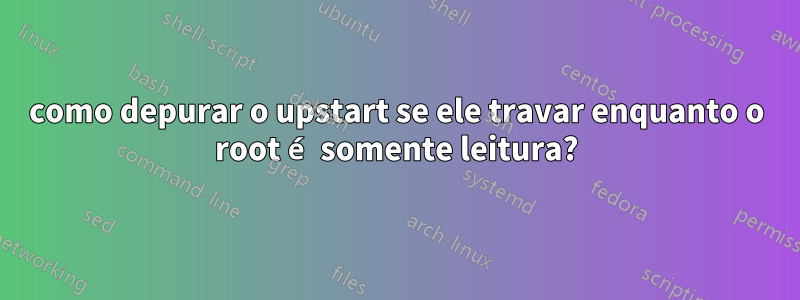 como depurar o upstart se ele travar enquanto o root é somente leitura?