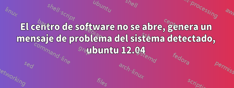 El centro de software no se abre, genera un mensaje de problema del sistema detectado, ubuntu 12.04