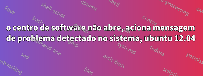 o centro de software não abre, aciona mensagem de problema detectado no sistema, ubuntu 12.04