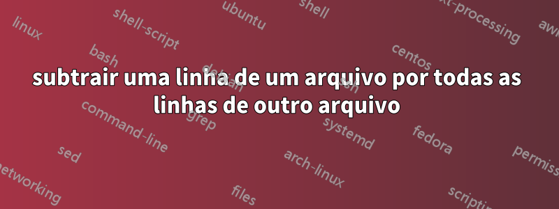 subtrair uma linha de um arquivo por todas as linhas de outro arquivo