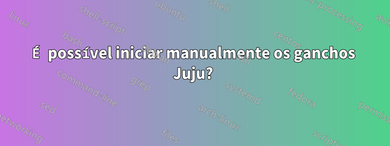 É possível iniciar manualmente os ganchos Juju?