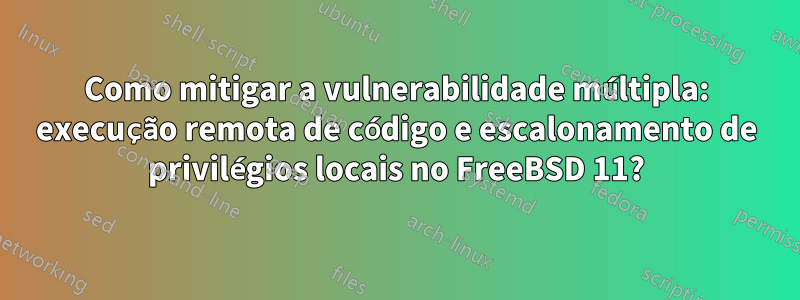 Como mitigar a vulnerabilidade múltipla: execução remota de código e escalonamento de privilégios locais no FreeBSD 11?