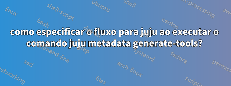 como especificar o fluxo para juju ao executar o comando juju metadata generate-tools?