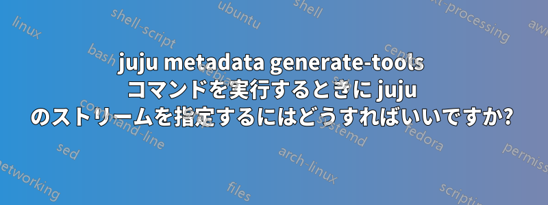 juju metadata generate-tools コマンドを実行するときに juju のストリームを指定するにはどうすればいいですか?