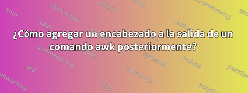 ¿Cómo agregar un encabezado a la salida de un comando awk posteriormente?