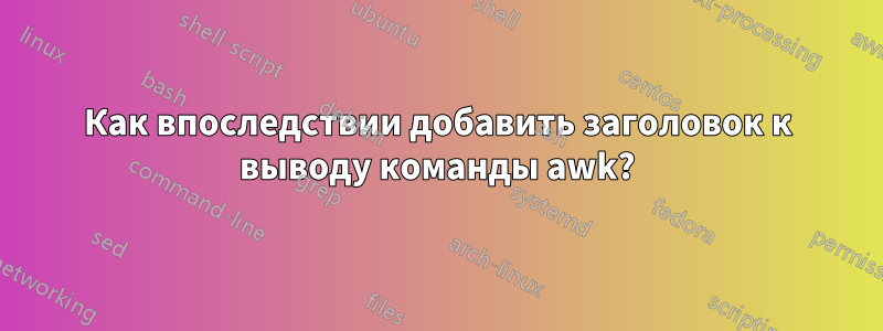 Как впоследствии добавить заголовок к выводу команды awk?