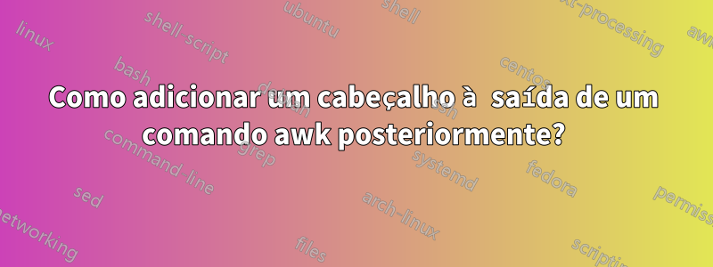 Como adicionar um cabeçalho à saída de um comando awk posteriormente?