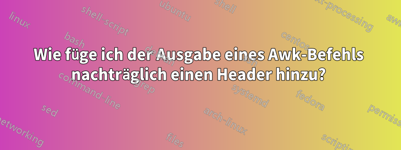 Wie füge ich der Ausgabe eines Awk-Befehls nachträglich einen Header hinzu?