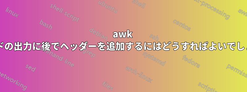 awk コマンドの出力に後でヘッダーを追加するにはどうすればよいでしょうか?