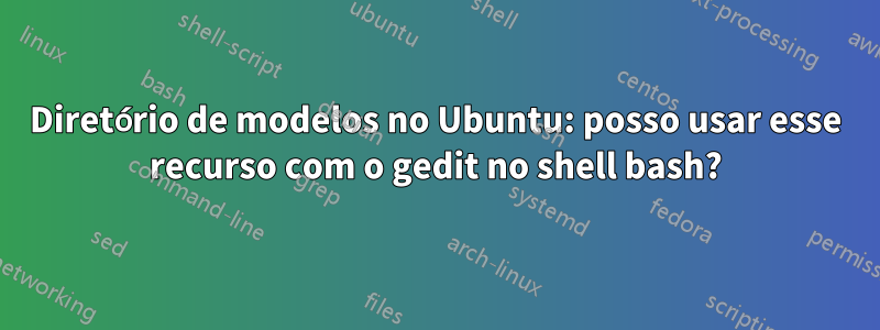 Diretório de modelos no Ubuntu: posso usar esse recurso com o gedit no shell bash?