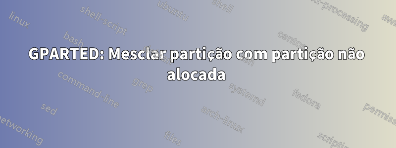 GPARTED: Mesclar partição com partição não alocada