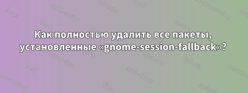 Как полностью удалить все пакеты, установленные «gnome-session-fallback»?